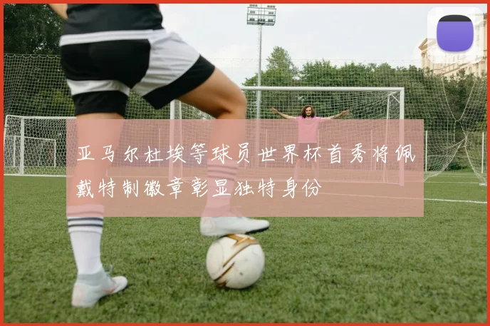 亚马尔杜埃等球员世界杯首秀将佩戴特制徽章彰显独特身份