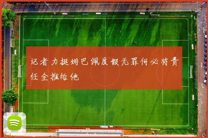记者力挺姆巴佩度假无罪何必将责任全推给他