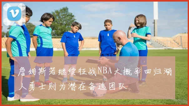 詹姆斯若继续征战NBA大概率回归湖人勇士则为潜在备选团队