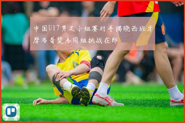 中国U17男足小组赛对手揭晓西班牙摩洛哥斐济同组挑战在即