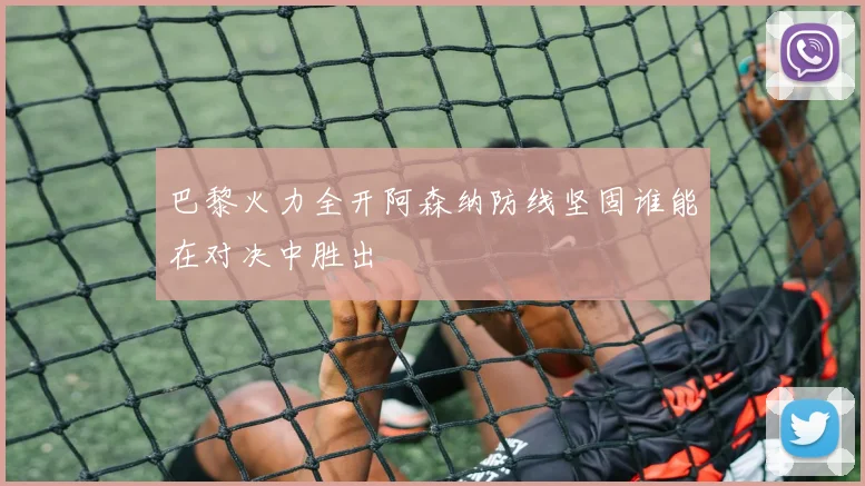 巴黎火力全开阿森纳防线坚固谁能在对决中胜出