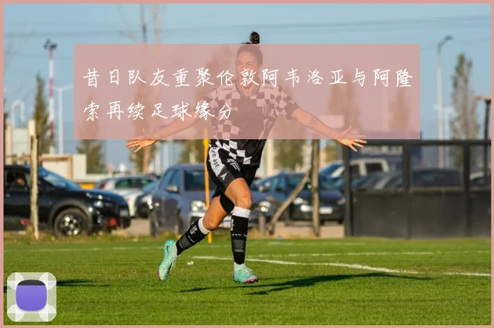昔日队友重聚伦敦阿韦洛亚与阿隆索再续足球缘分