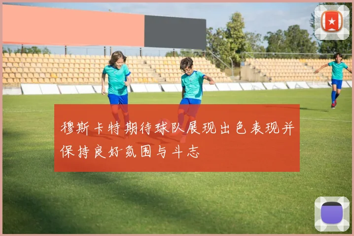 穆斯卡特期待球队展现出色表现并保持良好氛围与斗志