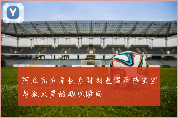 阿丘瓦分享快乐时刻重温海绵宝宝与派大星的趣味瞬间