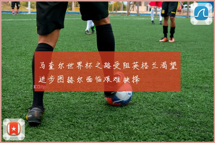 马奎尔世界杯之路受阻英格兰渴望进步图赫尔面临艰难抉择