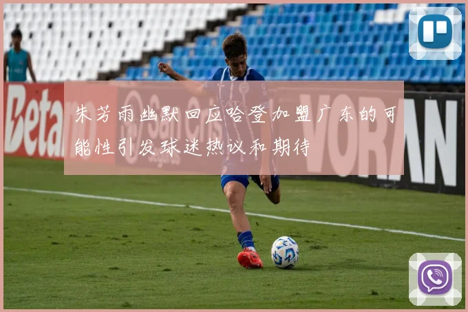 朱芳雨幽默回应哈登加盟广东的可能性引发球迷热议和期待
