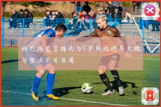 姆巴佩直言梅西与C罗风格迥异天赋与努力不可混淆