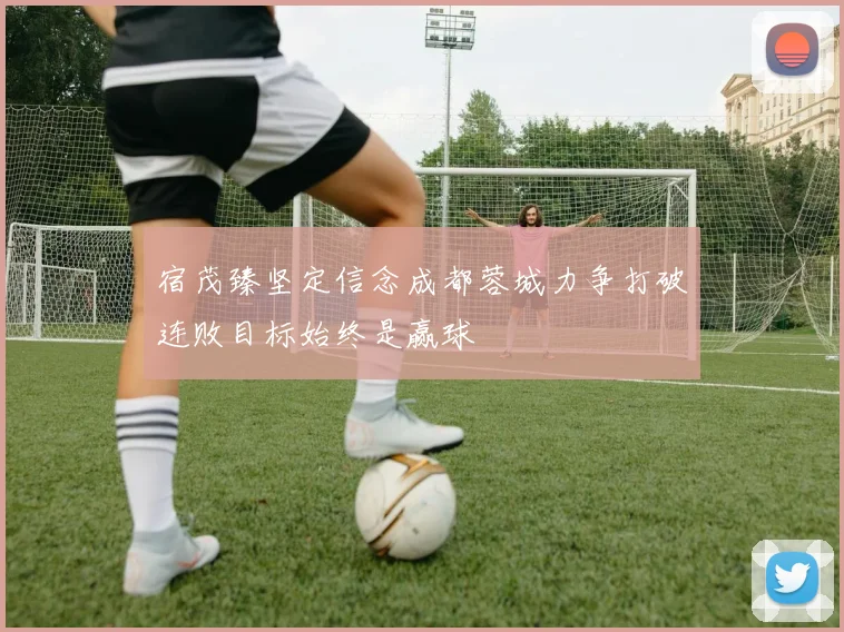 宿茂臻坚定信念成都蓉城力争打破连败目标始终是赢球