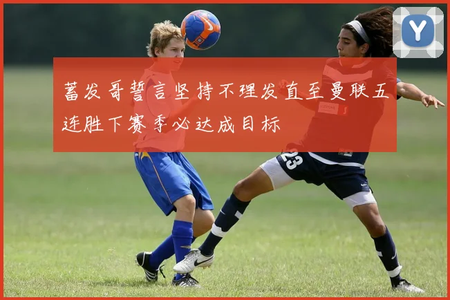 蓄发哥誓言坚持不理发直至曼联五连胜下赛季必达成目标