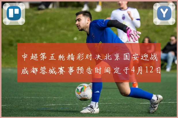 中超第五轮精彩对决北京国安迎战成都蓉城赛事预告时间定于4月12日19点35分