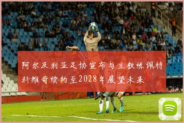 阿尔及利亚足协宣布与主教练佩特科维奇续约至2028年展望未来